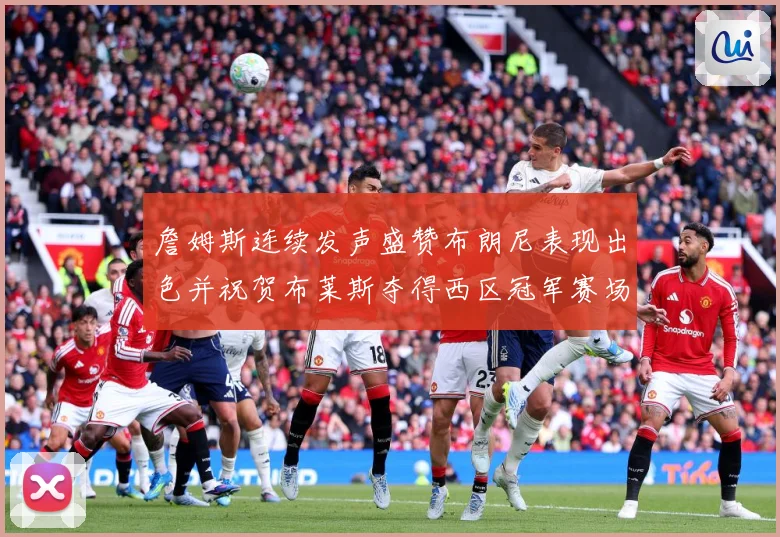 詹姆斯连续发声盛赞布朗尼表现出色并祝贺布莱斯夺得西区冠军赛场复盘-深度解析
