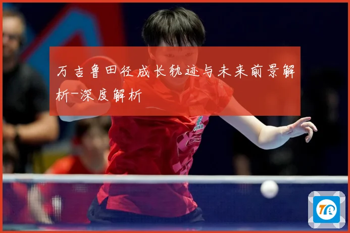 万吉鲁田径成长轨迹与未来前景解析-深度解析