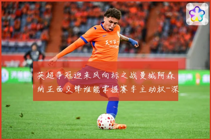 英超争冠迎来风向标之战曼城阿森纳正面交锋谁能掌握赛季主动权-深度解析