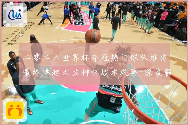 二零二六世界杯夺冠热门球队谁将最终捧起大力神杯战术观察-深度解析