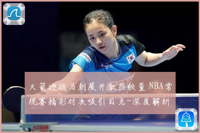 火箭迎战马刺展开激烈较量 NBA常规赛精彩对决吸引目光-深度解析