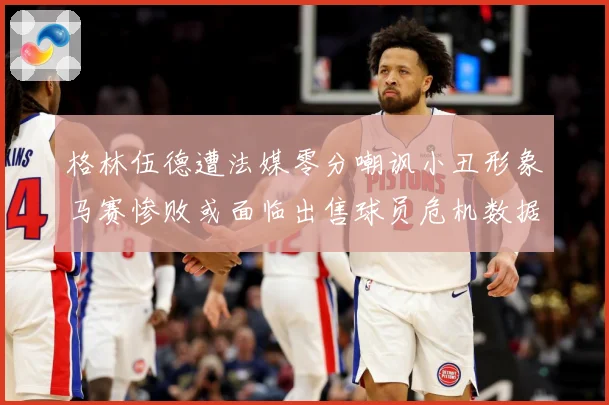 格林伍德遭法媒零分嘲讽小丑形象马赛惨败或面临出售球员危机数据研判-深度解析