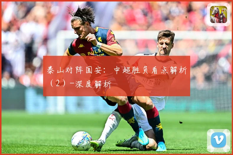 泰山对阵国安：中超胜负看点解析（2）-深度解析