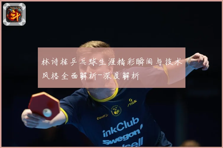 林诗栋乒乓球生涯精彩瞬间与技术风格全面解析-深度解析